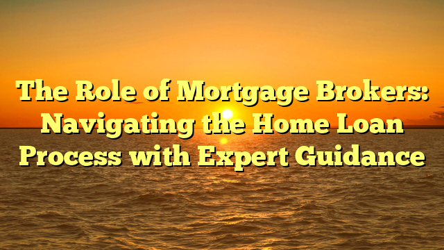 The Role of Mortgage Brokers: Navigating the Home Loan Process with Expert Guidance